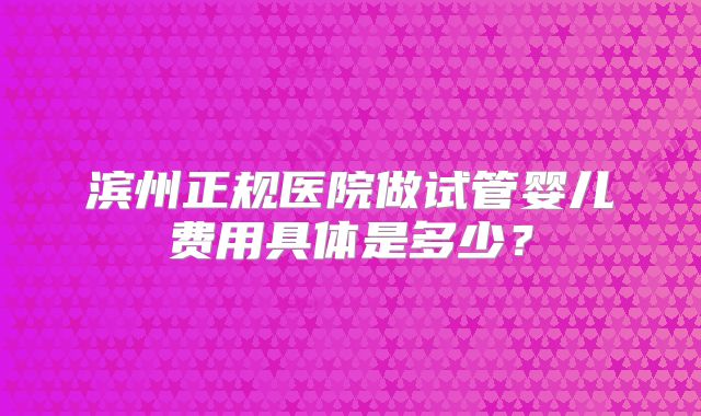 滨州正规医院做试管婴儿费用具体是多少?
