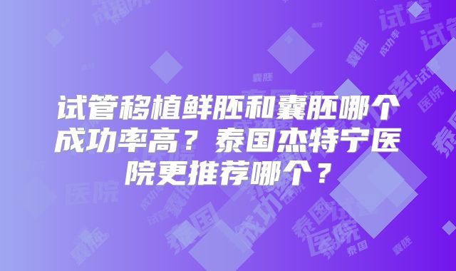 试管移植鲜胚和囊胚哪个成功率高？泰国杰特宁医院更推荐哪个？