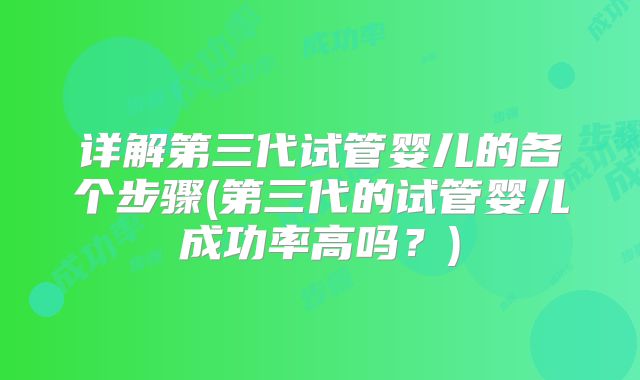 详解第三代试管婴儿的各个步骤(第三代的试管婴儿成功率高吗?)