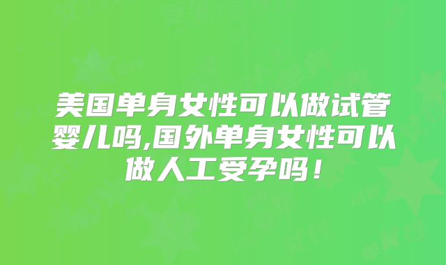 美国单身女性可以做试管婴儿吗,国外单身女性可以做人工受孕吗！