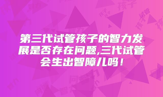 第三代试管孩子的智力发展是否存在问题,三代试管会生出智障儿吗！