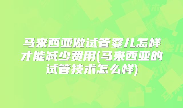 马来西亚做试管婴儿怎样才能减少费用(马来西亚的试管技术怎么样)