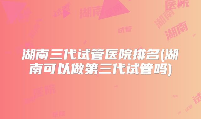 湖南三代试管医院排名(湖南可以做第三代试管吗)