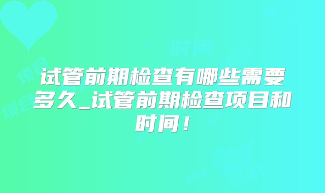 试管前期检查有哪些需要多久_试管前期检查项目和时间！