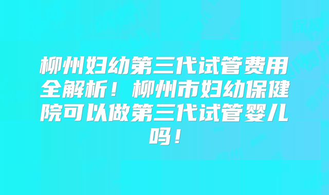 柳州妇幼第三代试管费用全解析！柳州市妇幼保健院可以做第三代试管婴儿吗！