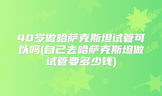 40岁做哈萨克斯坦试管可以吗(自己去哈萨克斯坦做试管要多少钱)