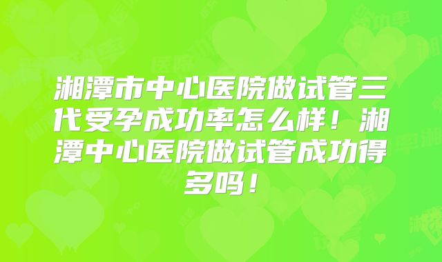 湘潭市中心医院做试管三代受孕成功率怎么样!湘潭中心医院做试管成功得多吗!