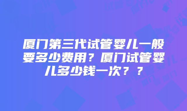 厦门第三代试管婴儿一般要多少费用?厦门试管婴儿多少钱一次??