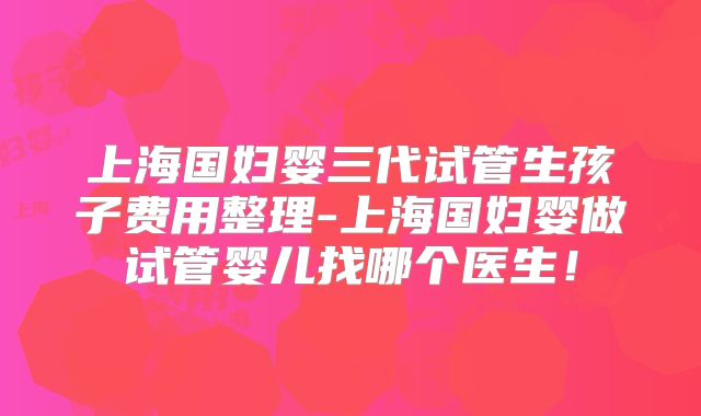 上海国妇婴三代试管生孩子费用整理-上海国妇婴做试管婴儿找哪个医生！