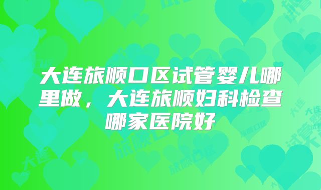 大连旅顺口区试管婴儿哪里做,大连旅顺妇科检查哪家医院好