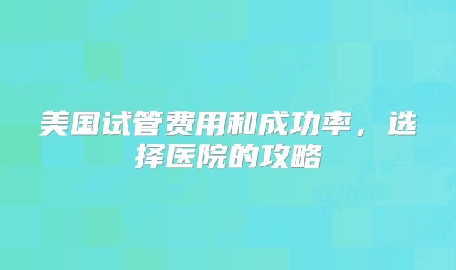 美国试管费用和成功率，选择医院的攻略
