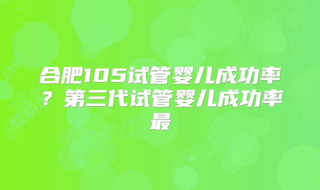 合肥105试管婴儿成功率？第三代试管婴儿成功率最