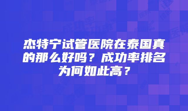 杰特宁试管医院在泰国真的那么好吗?成功率排名为何如此高?