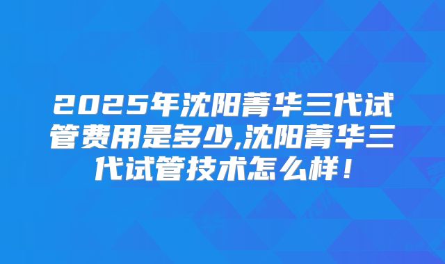 2025年沈阳菁华三代试管费用是多少,沈阳菁华三代试管技术怎么样！