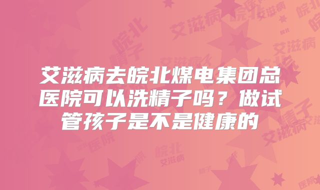 艾滋病去皖北煤电集团总医院可以洗精子吗？做试管孩子是不是健康的