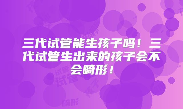 三代试管能生孩子吗！三代试管生出来的孩子会不会畸形！