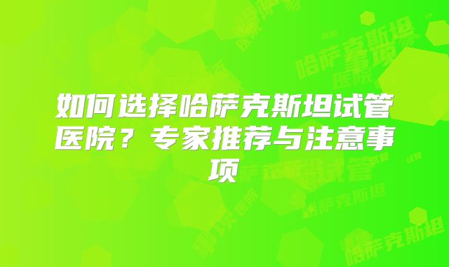 如何选择哈萨克斯坦试管医院？专家推荐与注意事项