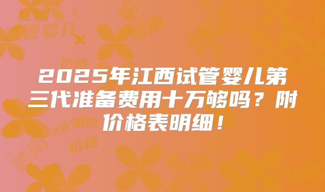 2025年江西试管婴儿第三代准备费用十万够吗？附价格表明细！
