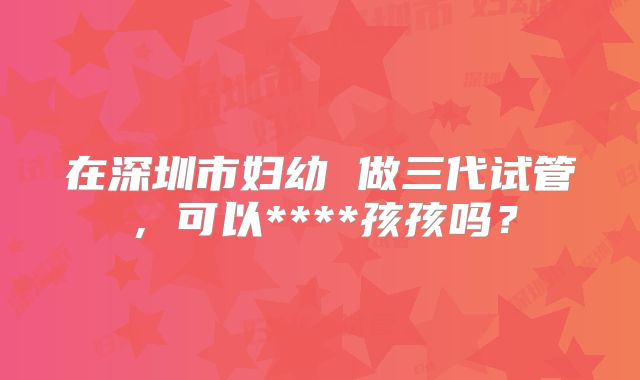在深圳市妇幼 做三代试管，可以****孩孩吗？