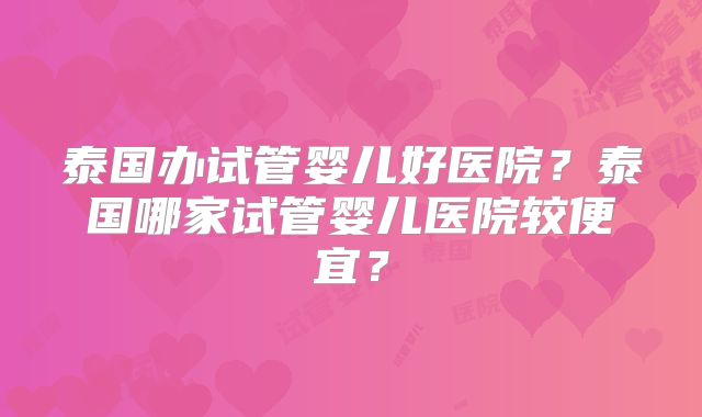 泰国办试管婴儿好医院？泰国哪家试管婴儿医院较便宜？