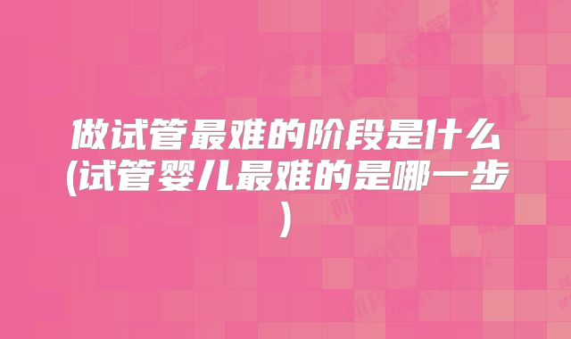 做试管最难的阶段是什么(试管婴儿最难的是哪一步)