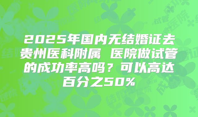 2025年国内无结婚证去贵州医科附属 医院做试管的成功率高吗？可以高达百分之50%