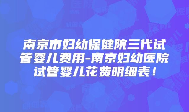 南京市妇幼保健院三代试管婴儿费用-南京妇幼医院试管婴儿花费明细表！