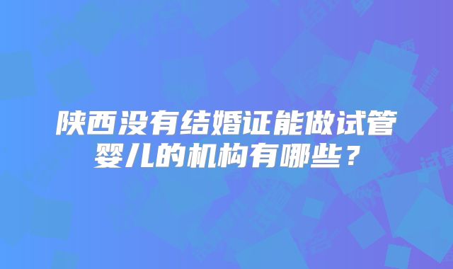 陕西没有结婚证能做试管婴儿的机构有哪些？