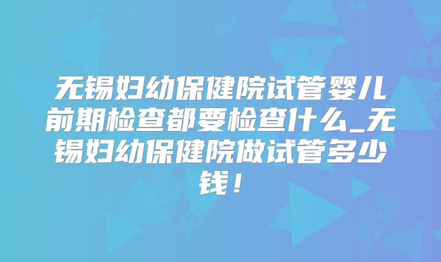 无锡妇幼保健院试管婴儿前期检查都要检查什么_无锡妇幼保健院做试管多少钱!