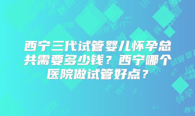 西宁三代试管婴儿怀孕总共需要多少钱？西宁哪个医院做试管好点？