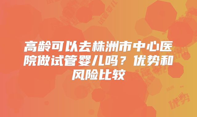 高龄可以去株洲市中心医院做试管婴儿吗？优势和风险比较