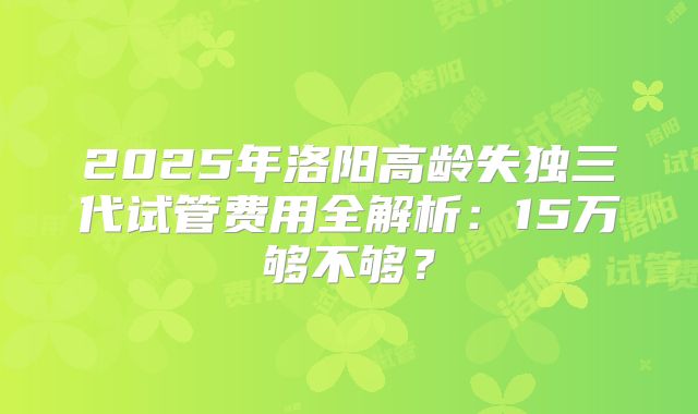 2025年洛阳高龄失独三代试管费用全解析：15万够不够？