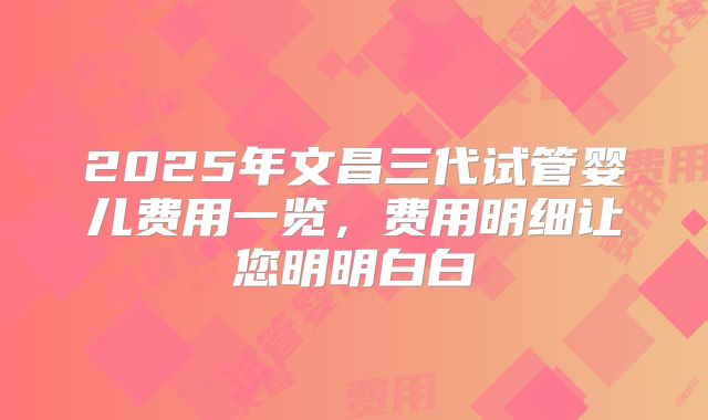 2025年文昌三代试管婴儿费用一览，费用明细让您明明白白