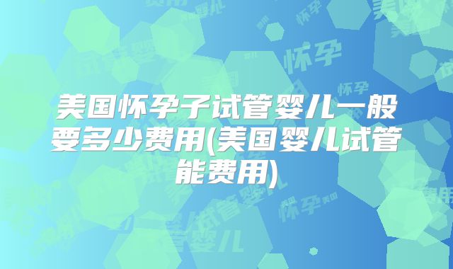 美国怀孕子试管婴儿一般要多少费用(美国婴儿试管能费用)