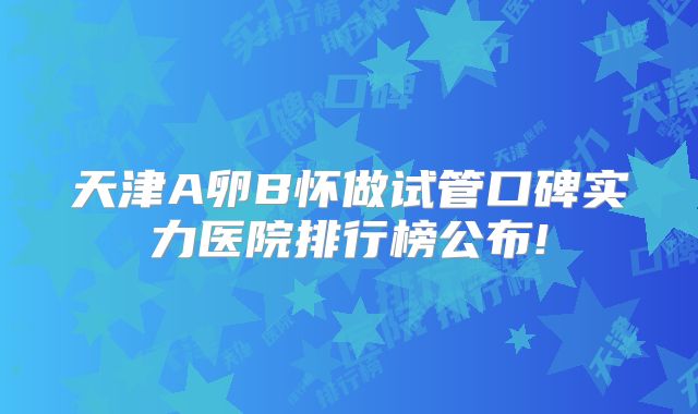 天津A卵B怀做试管口碑实力医院排行榜公布!