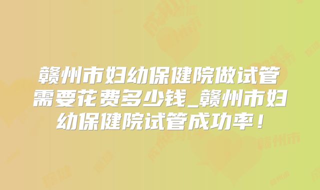 赣州市妇幼保健院做试管需要花费多少钱_赣州市妇幼保健院试管成功率！