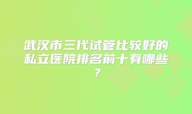 武汉市三代试管比较好的私立医院排名前十有哪些？