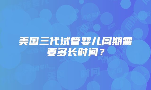 美国三代试管婴儿周期需要多长时间?