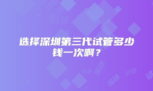 选择深圳第三代试管多少钱一次啊？