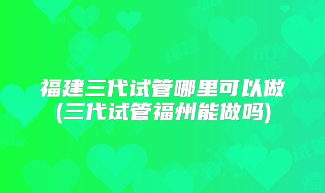 福建三代试管哪里可以做(三代试管福州能做吗)