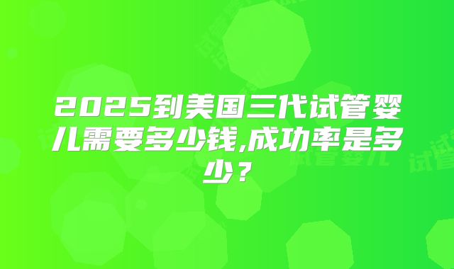 2025到美国三代试管婴儿需要多少钱,成功率是多少?
