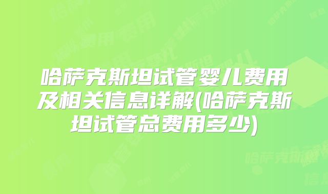 哈萨克斯坦试管婴儿费用及相关信息详解(哈萨克斯坦试管总费用多少)