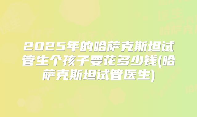 2025年的哈萨克斯坦试管生个孩子要花多少钱(哈萨克斯坦试管医生)