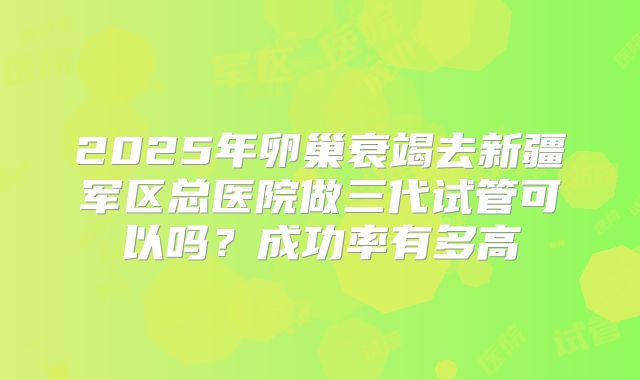 2025年卵巢衰竭去新疆军区总医院做三代试管可以吗?成功率有多高
