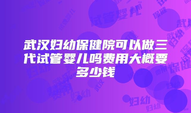 武汉妇幼保健院可以做三代试管婴儿吗费用大概要多少钱