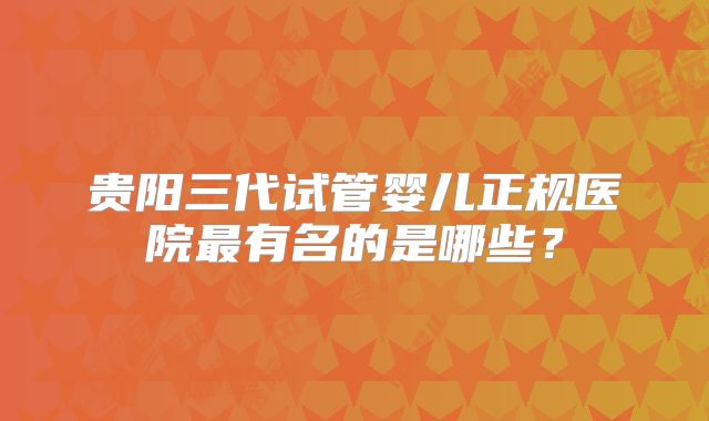 贵阳三代试管婴儿正规医院最有名的是哪些?