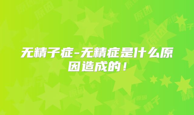 无精子症-无精症是什么原因造成的！