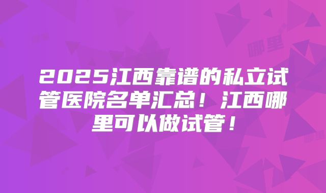 2025江西靠谱的私立试管医院名单汇总！江西哪里可以做试管！