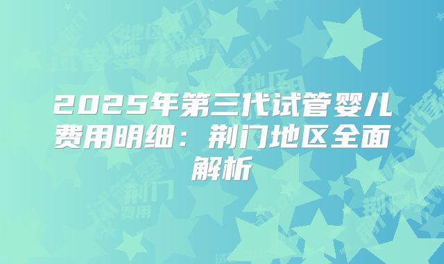 2025年第三代试管婴儿费用明细：荆门地区全面解析