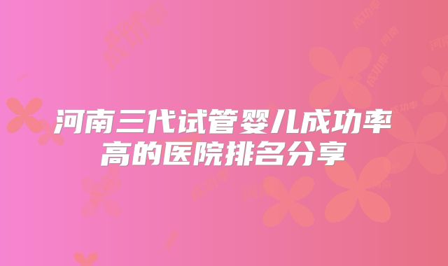 河南三代试管婴儿成功率高的医院排名分享